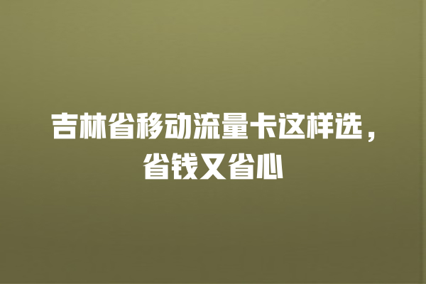 吉林省移动流量卡这样选，省钱又省心