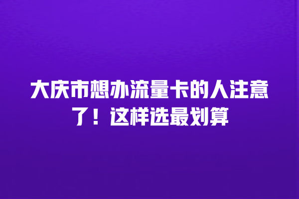 大庆市想办流量卡的人注意了！这样选最划算