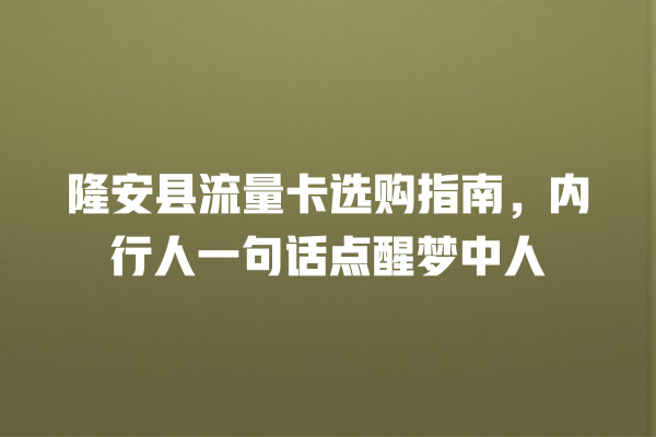 隆安县流量卡选购指南，内行人一句话点醒梦中人