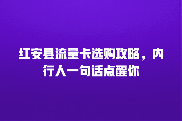 红安县流量卡选购攻略，内行人一句话点醒你