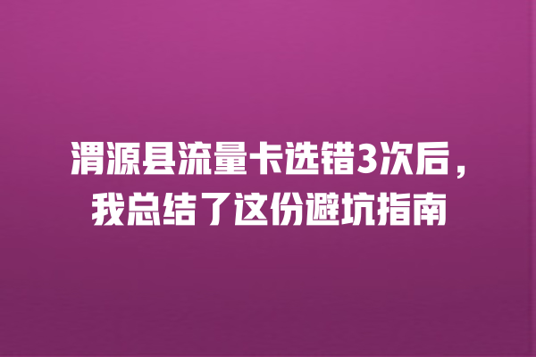 渭源县流量卡选错3次后，我总结了这份避坑指南