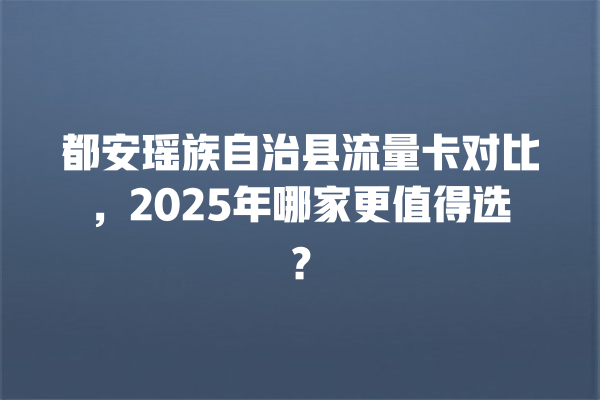 都安瑶族自治县流量卡对比，2025年哪家更值得选？