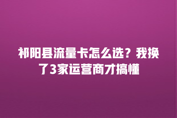 祁阳县流量卡怎么选？我换了3家运营商才搞懂