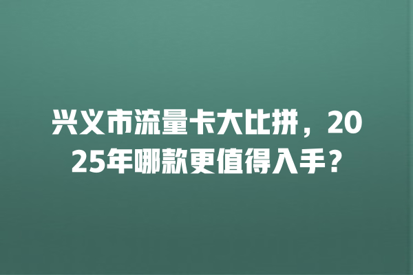 兴义市流量卡大比拼，2025年哪款更值得入手？