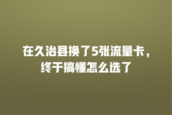 在久治县换了5张流量卡，终于搞懂怎么选了
