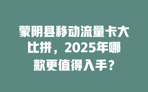 蒙阴县移动流量卡大比拼，2025年哪款更值得入手？