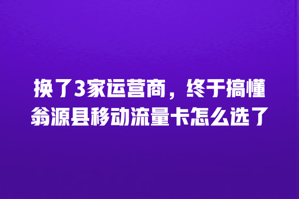 换了3家运营商，终于搞懂翁源县移动流量卡怎么选了