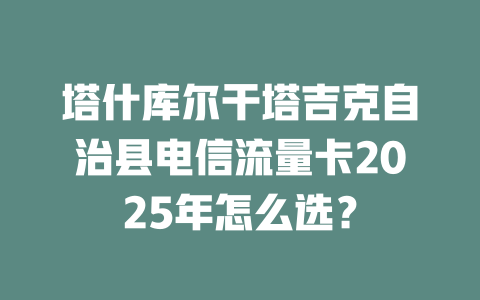 塔什库尔干塔吉克自治县电信流量卡2025年怎么选？