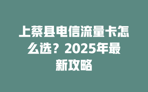 上蔡县电信流量卡怎么选？2025年最新攻略