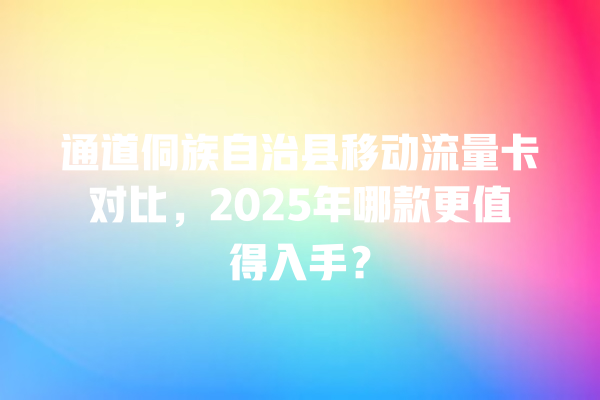 通道侗族自治县移动流量卡对比，2025年哪款更值得入手？