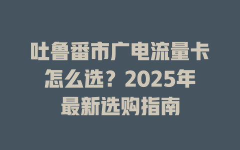 吐鲁番市广电流量卡怎么选？2025年最新选购指南