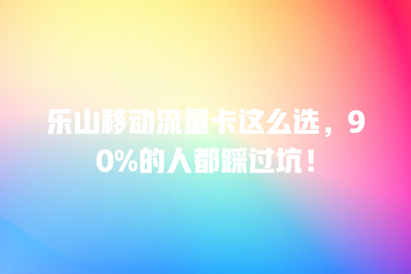 乐山移动流量卡这么选，90%的人都踩过坑！