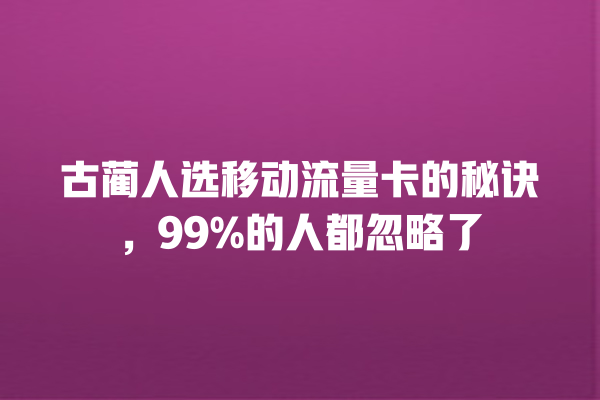 古蔺人选移动流量卡的秘诀，99%的人都忽略了