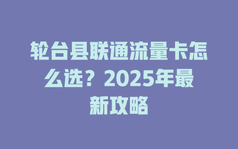 轮台县联通流量卡怎么选？2025年最新攻略