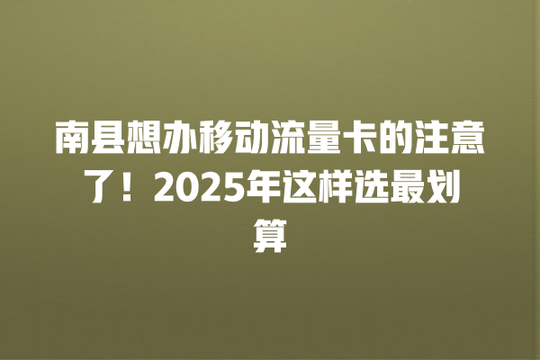 南县想办移动流量卡的注意了！2025年这样选最划算
