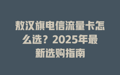 敖汉旗电信流量卡怎么选？2025年最新选购指南