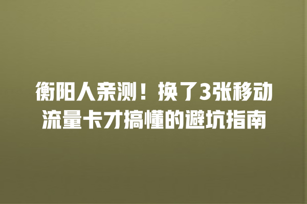 衡阳人亲测！换了3张移动流量卡才搞懂的避坑指南