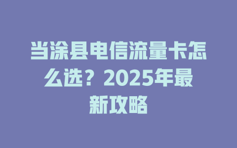 当涂县电信流量卡怎么选？2025年最新攻略