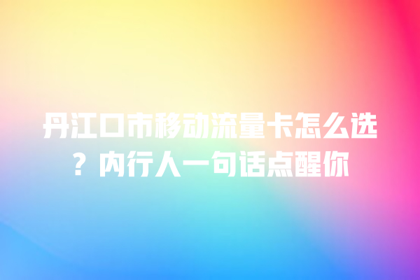 丹江口市移动流量卡怎么选？内行人一句话点醒你