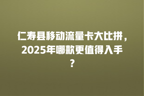 仁寿县移动流量卡大比拼，2025年哪款更值得入手？