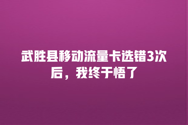 武胜县移动流量卡选错3次后，我终于悟了