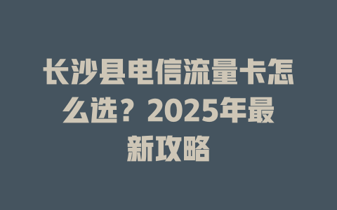 长沙县电信流量卡怎么选？2025年最新攻略