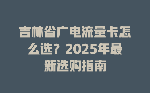 吉林省广电流量卡怎么选？2025年最新选购指南