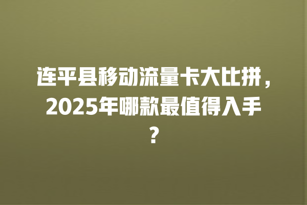 连平县移动流量卡大比拼，2025年哪款最值得入手？