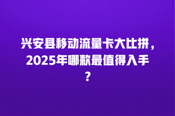 兴安县移动流量卡大比拼，2025年哪款最值得入手？