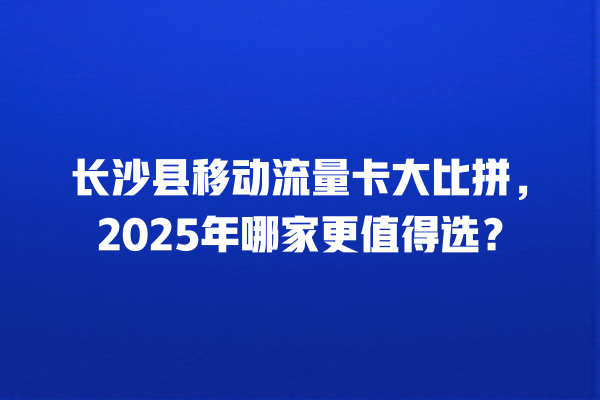长沙县移动流量卡大比拼，2025年哪家更值得选？