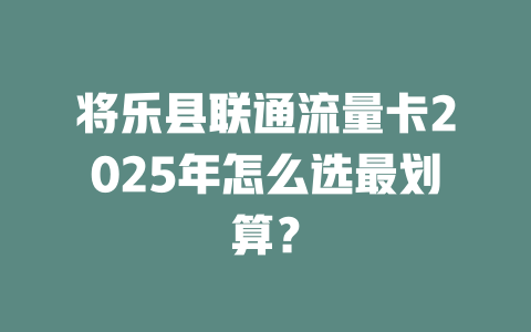 将乐县联通流量卡2025年怎么选最划算？