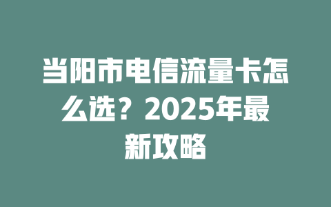 当阳市电信流量卡怎么选？2025年最新攻略