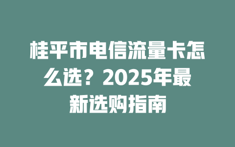 桂平市电信流量卡怎么选？2025年最新选购指南