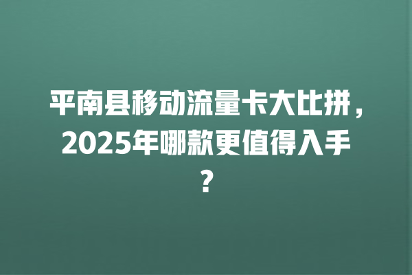 平南县移动流量卡大比拼，2025年哪款更值得入手？