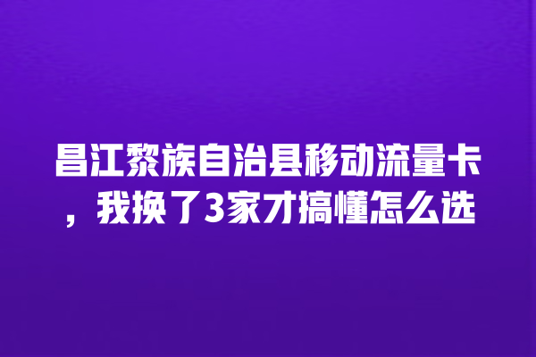 昌江黎族自治县移动流量卡，我换了3家才搞懂怎么选