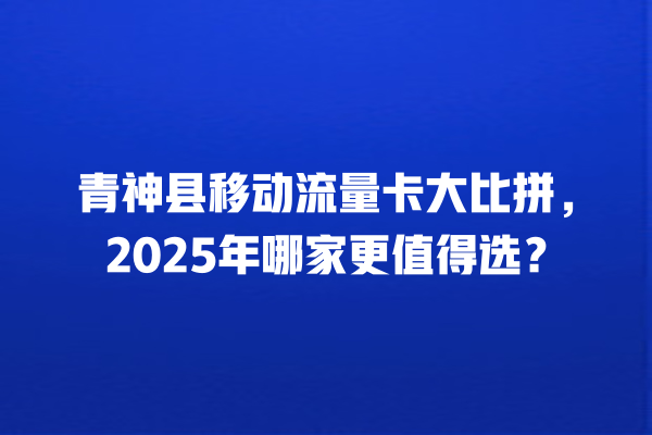 青神县移动流量卡大比拼，2025年哪家更值得选？