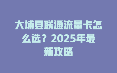 大埔县联通流量卡怎么选？2025年最新攻略