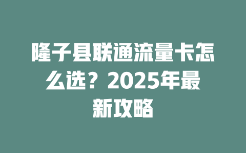 隆子县联通流量卡怎么选？2025年最新攻略
