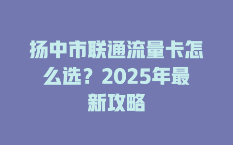 扬中市联通流量卡怎么选？2025年最新攻略