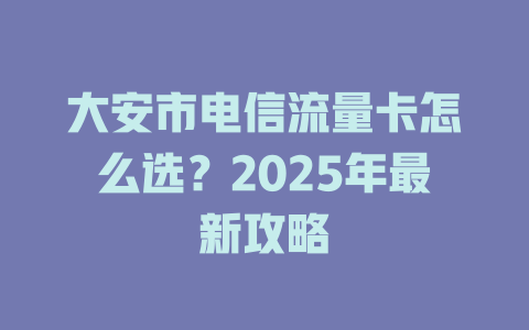 大安市电信流量卡怎么选？2025年最新攻略