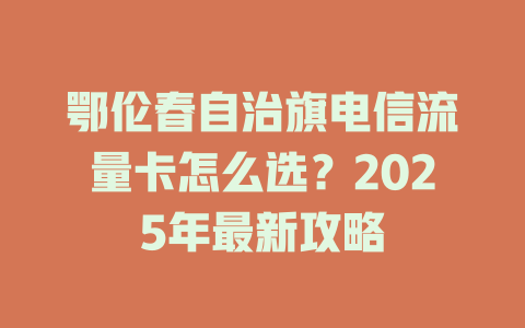 鄂伦春自治旗电信流量卡怎么选？2025年最新攻略