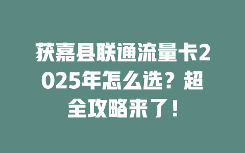 获嘉县联通流量卡2025年怎么选？超全攻略来了！