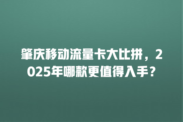 肇庆移动流量卡大比拼，2025年哪款更值得入手？