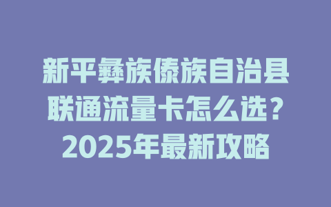 新平彝族傣族自治县联通流量卡怎么选？2025年最新攻略