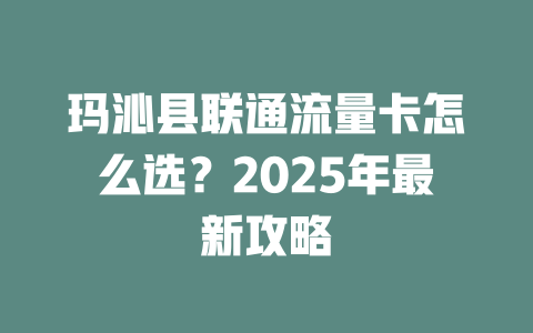 玛沁县联通流量卡怎么选？2025年最新攻略