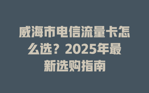 威海市电信流量卡怎么选？2025年最新选购指南