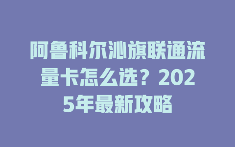 阿鲁科尔沁旗联通流量卡怎么选？2025年最新攻略