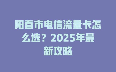 阳春市电信流量卡怎么选？2025年最新攻略