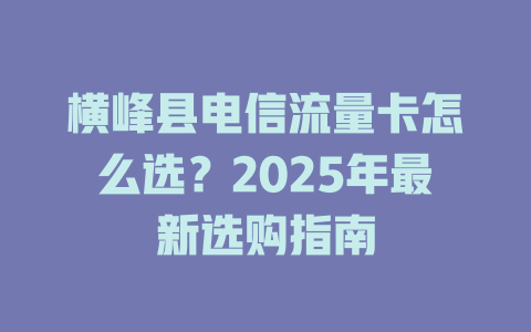 横峰县电信流量卡怎么选？2025年最新选购指南