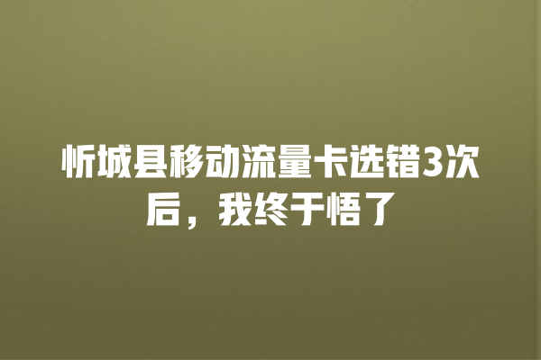 忻城县移动流量卡选错3次后，我终于悟了